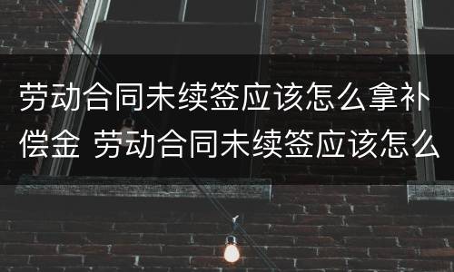 劳动合同未续签应该怎么拿补偿金 劳动合同未续签应该怎么拿补偿金呢