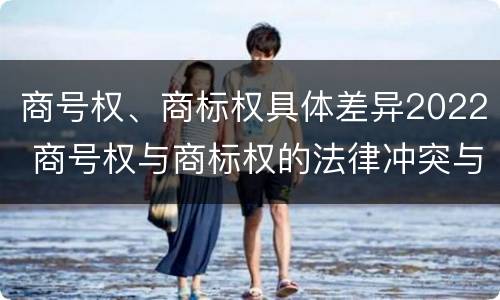 商号权、商标权具体差异2022 商号权与商标权的法律冲突与解决