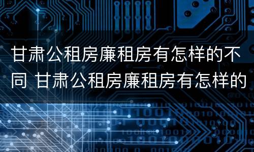 甘肃公租房廉租房有怎样的不同 甘肃公租房廉租房有怎样的不同条件