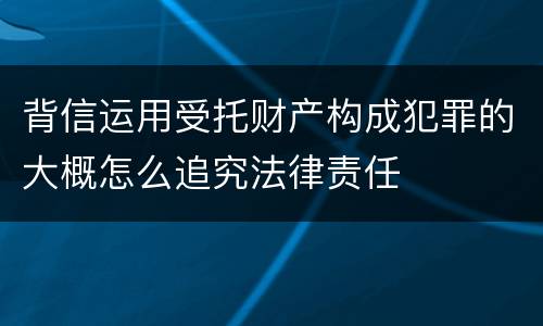 背信运用受托财产构成犯罪的大概怎么追究法律责任