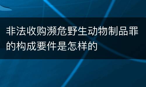 非法收购濒危野生动物制品罪的构成要件是怎样的