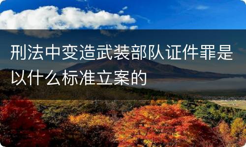 刑法中变造武装部队证件罪是以什么标准立案的