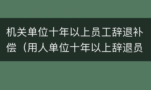 机关单位十年以上员工辞退补偿（用人单位十年以上辞退员工补偿金）