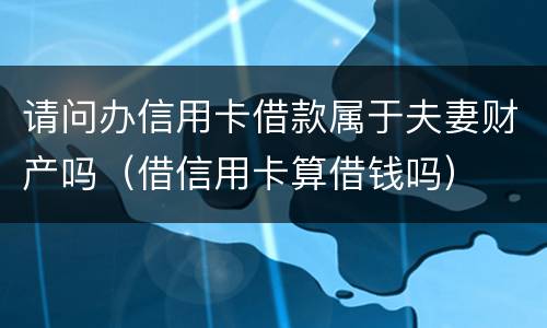 请问办信用卡借款属于夫妻财产吗（借信用卡算借钱吗）