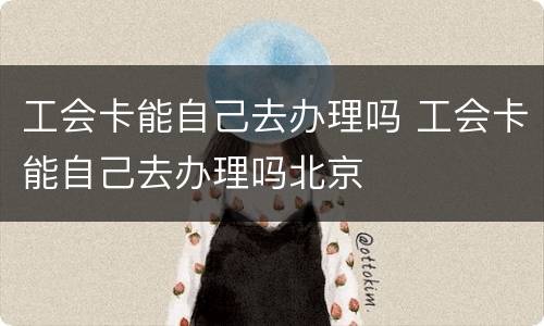 工会卡能自己去办理吗 工会卡能自己去办理吗北京
