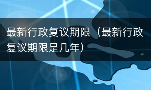 最新行政复议期限（最新行政复议期限是几年）