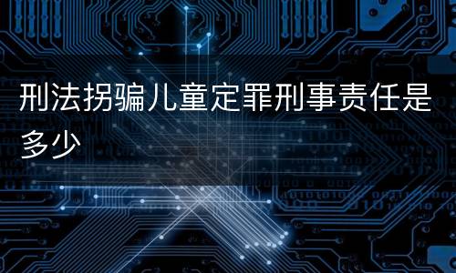 刑法拐骗儿童定罪刑事责任是多少