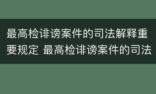 最高检诽谤案件的司法解释重要规定 最高检诽谤案件的司法解释重要规定是什么