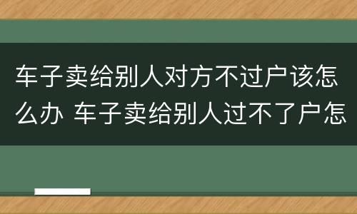车子卖给别人对方不过户该怎么办 车子卖给别人过不了户怎么办?