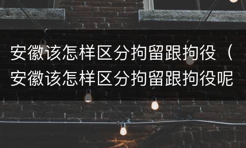安徽该怎样区分拘留跟拘役（安徽该怎样区分拘留跟拘役呢）