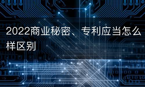 2022商业秘密、专利应当怎么样区别