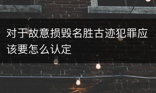 对于故意损毁名胜古迹犯罪应该要怎么认定