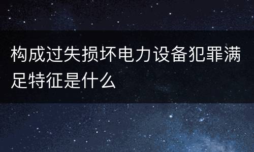 构成过失损坏电力设备犯罪满足特征是什么