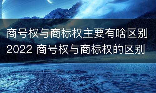 商号权与商标权主要有啥区别2022 商号权与商标权的区别