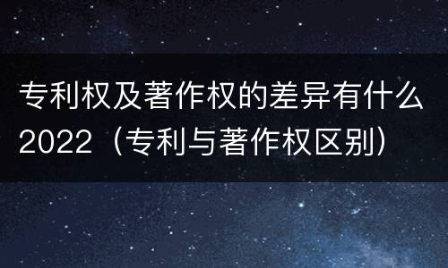 专利权及著作权的差异有什么2022（专利与著作权区别）