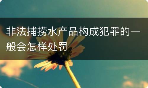 非法捕捞水产品构成犯罪的一般会怎样处罚