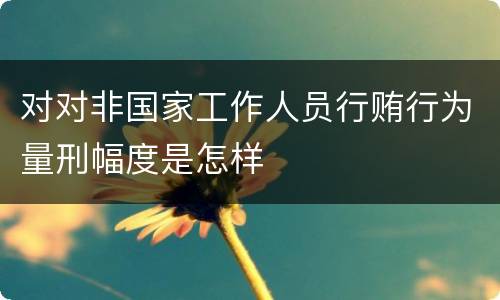 对对非国家工作人员行贿行为量刑幅度是怎样