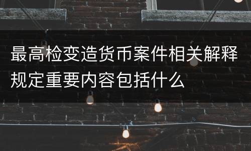 最高检变造货币案件相关解释规定重要内容包括什么