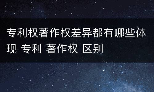 专利权著作权差异都有哪些体现 专利 著作权 区别