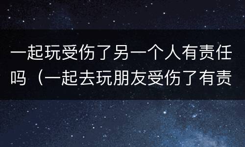一起玩受伤了另一个人有责任吗（一起去玩朋友受伤了有责任吗）