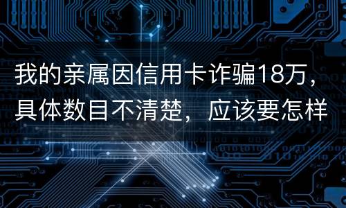 我的亲属因信用卡诈骗18万，具体数目不清楚，应该要怎样办