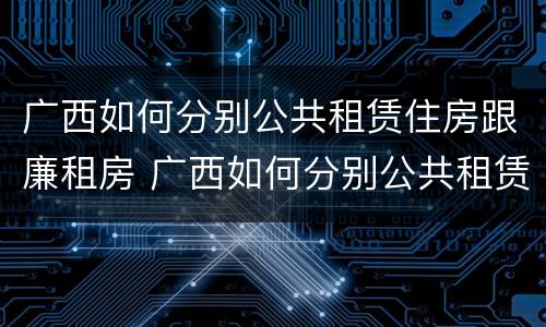 广西如何分别公共租赁住房跟廉租房 广西如何分别公共租赁住房跟廉租房呢