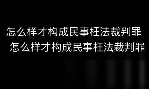 怎么样才构成民事枉法裁判罪 怎么样才构成民事枉法裁判罪行为