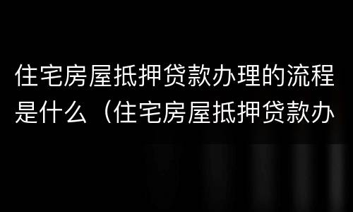 住宅房屋抵押贷款办理的流程是什么（住宅房屋抵押贷款办理的流程是什么意思）