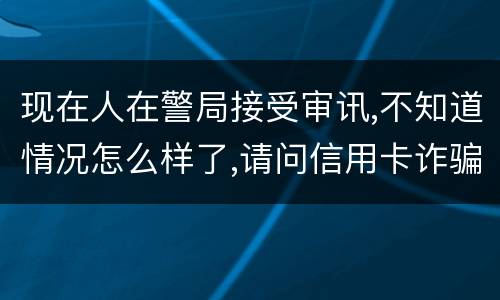 现在人在警局接受审讯,不知道情况怎么样了,请问信用卡诈骗罪是如何认定和处罚的