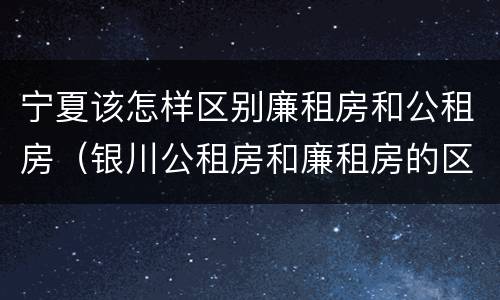 宁夏该怎样区别廉租房和公租房（银川公租房和廉租房的区别）