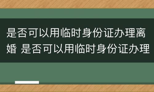 是否可以用临时身份证办理离婚 是否可以用临时身份证办理离婚手续
