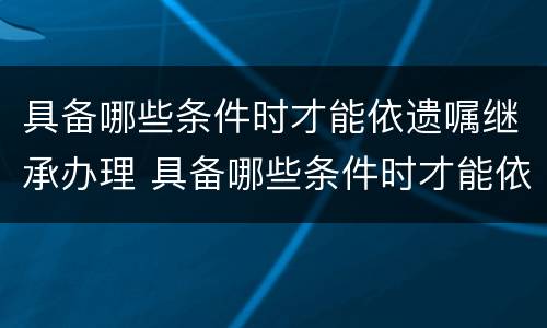 具备哪些条件时才能依遗嘱继承办理 具备哪些条件时才能依遗嘱继承办理公证