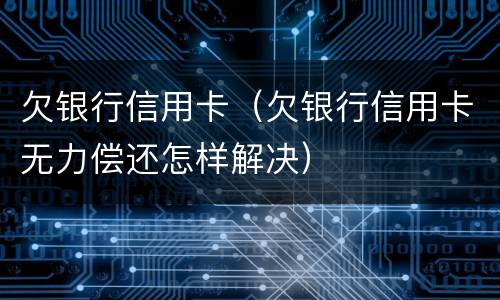 欠银行信用卡（欠银行信用卡无力偿还怎样解决）