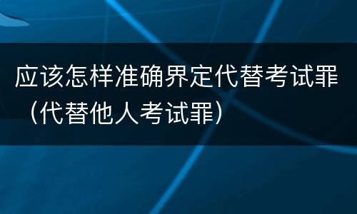 应该怎样准确界定代替考试罪（代替他人考试罪）