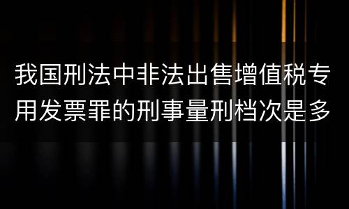 我国刑法中非法出售增值税专用发票罪的刑事量刑档次是多少