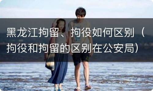 黑龙江拘留、拘役如何区别（拘役和拘留的区别在公安局）