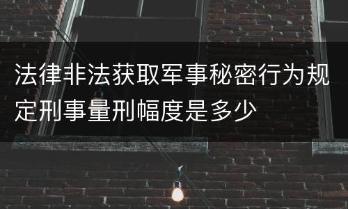 法律非法获取军事秘密行为规定刑事量刑幅度是多少