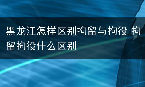 黑龙江怎样区别拘留与拘役 拘留拘役什么区别