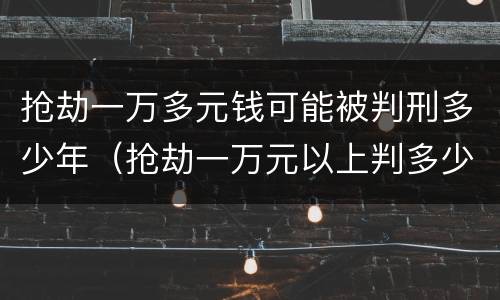 抢劫一万多元钱可能被判刑多少年（抢劫一万元以上判多少年）