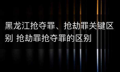 黑龙江抢夺罪、抢劫罪关键区别 抢劫罪抢夺罪的区别