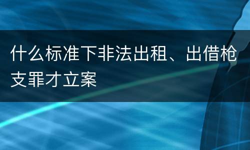 什么标准下非法出租、出借枪支罪才立案