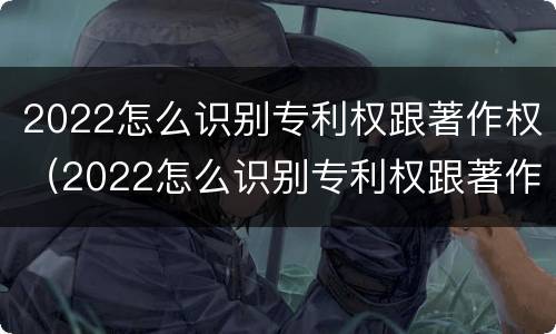 2022怎么识别专利权跟著作权（2022怎么识别专利权跟著作权的区别）