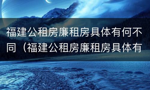 福建公租房廉租房具体有何不同（福建公租房廉租房具体有何不同呢）