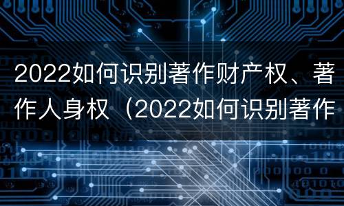 2022如何识别著作财产权、著作人身权（2022如何识别著作财产权,著作人身权是否正确）