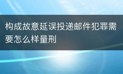构成故意延误投递邮件犯罪需要怎么样量刑