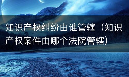知识产权纠纷由谁管辖（知识产权案件由哪个法院管辖）