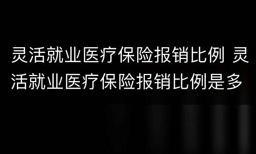 灵活就业医疗保险报销比例 灵活就业医疗保险报销比例是多少?