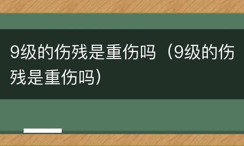 9级的伤残是重伤吗（9级的伤残是重伤吗）