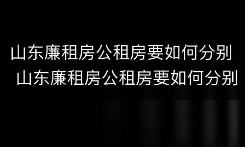 山东廉租房公租房要如何分别 山东廉租房公租房要如何分别购买