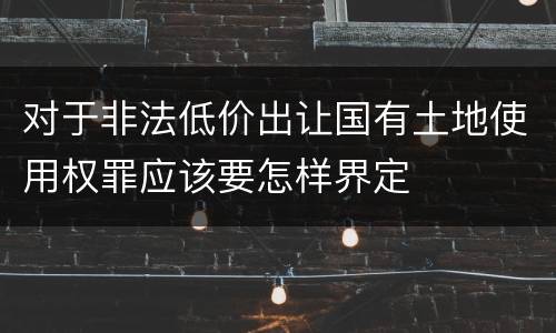 对于非法低价出让国有土地使用权罪应该要怎样界定
